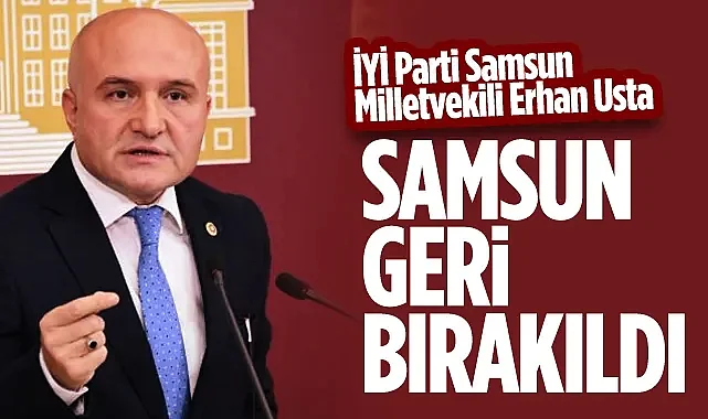 İYİ Parti Samsun Milletvekili Erhan Usta: Samsun Geri Bırakıldı