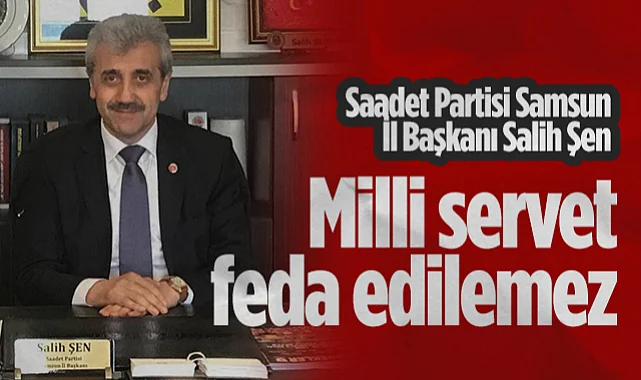 Saadet Partisi Samsun İl Başkanı Salih Şen: Milli Servet Feda Edilemez