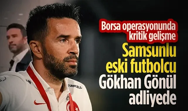 Samsunlu Eski Futbolcu Gökhan Gönül Adliyede! Borsa Operasyonunda Kritik Gelişme...