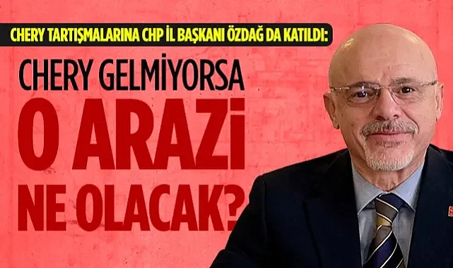 Chery Tartışmalarına CHP İl Başkanı Özdağ da Katıldı: Chery Gelmiyorsa O Arazi Ne Olacak?