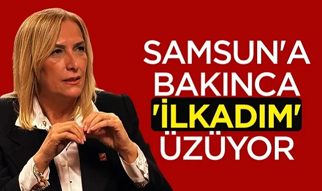 CHP Parti Meclisi Üyesi Nazan Güneysu: Samsun'a Bakınca İlkadım Üzüyor