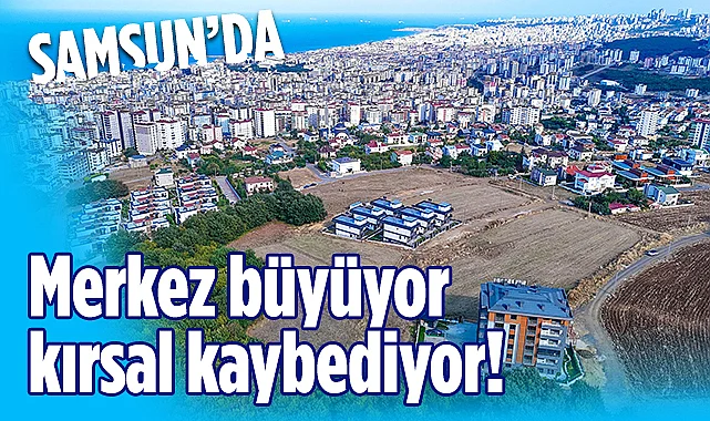 Samsun'da TÜİK Verilerine Göre: Merkez Büyüyor Kırsal Kaybediyor!