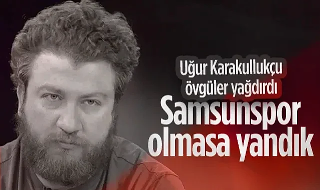 Uğur Karakullukçu Övgüler Yağdırdı: Samsunspor Olmasa Yandık