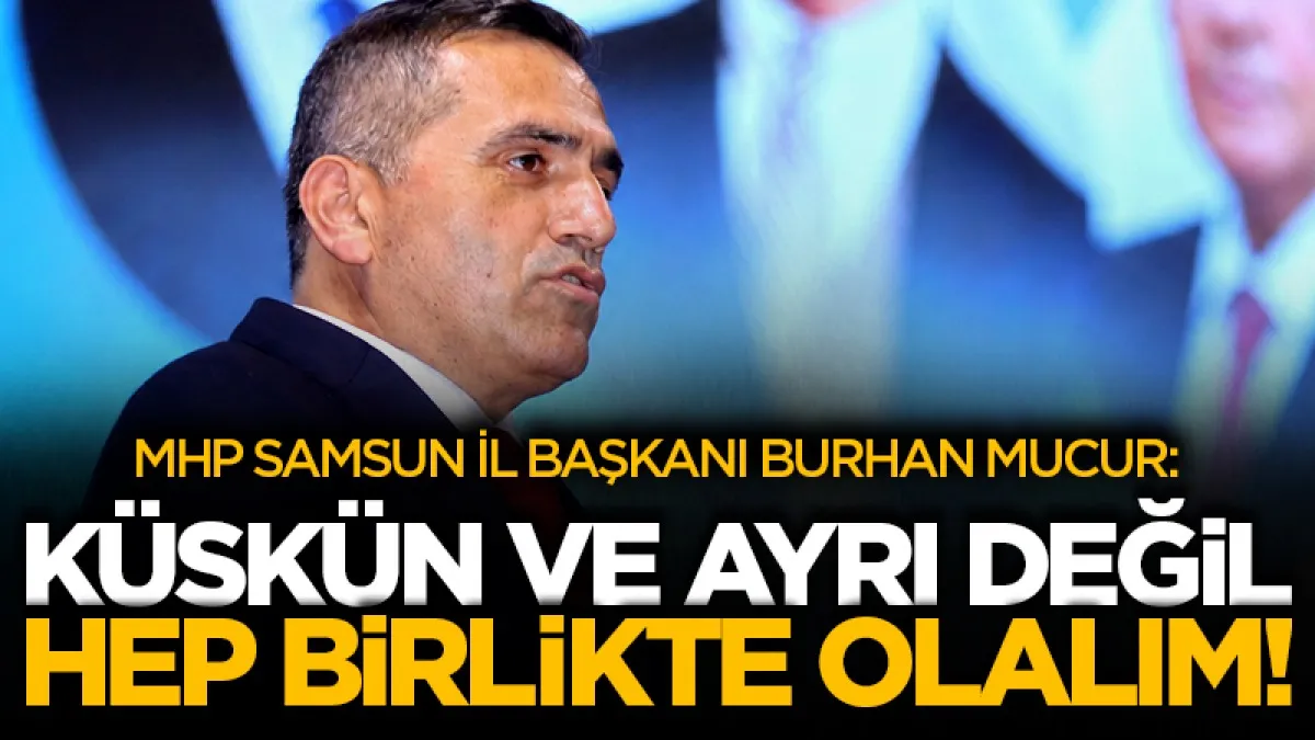 MHP Samsun İl Başkanı Burhan Mucur : Küskün ve ayrı değil hep birlikte olalım!