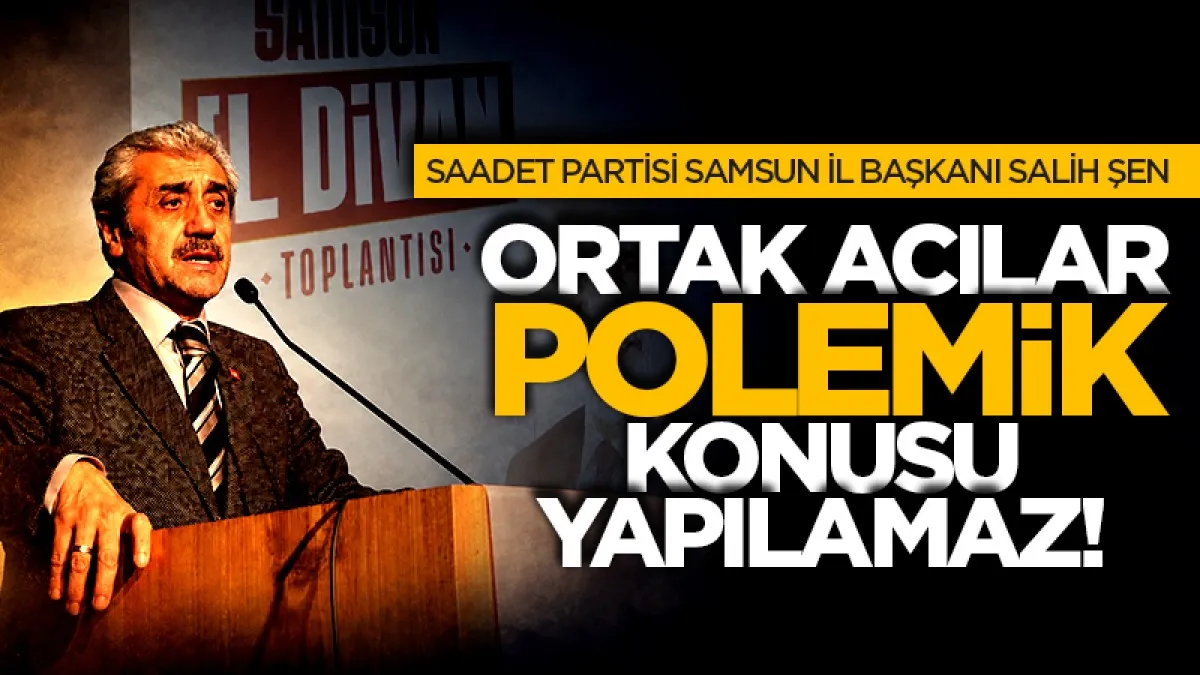 Saadet Partisi Samsun İl Başkanı Salih Şen: Ortak acılar polemik konusu yapılamaz!