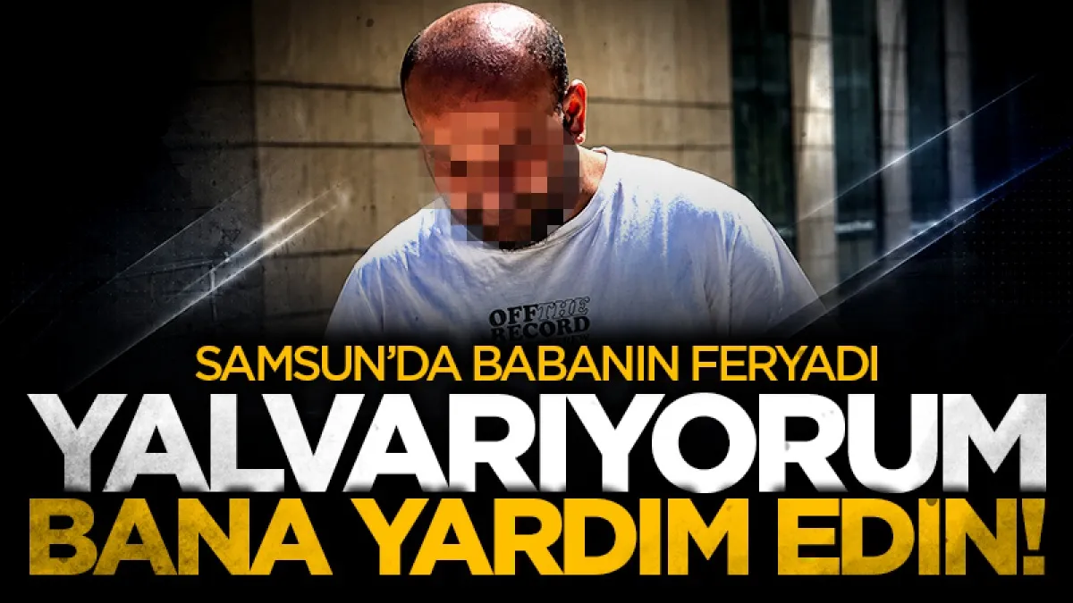 Samsun'da bir babanın feryadı: Yalvarıyorum, bana yardım edin!