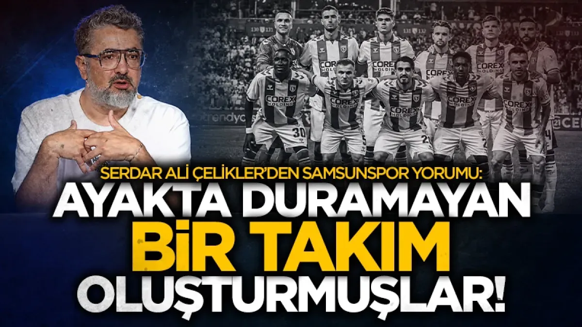 Serdar Ali Çelikler’den Samsunspor yorumu: "Ayakta duramayan takım oluşturmuşlar"
