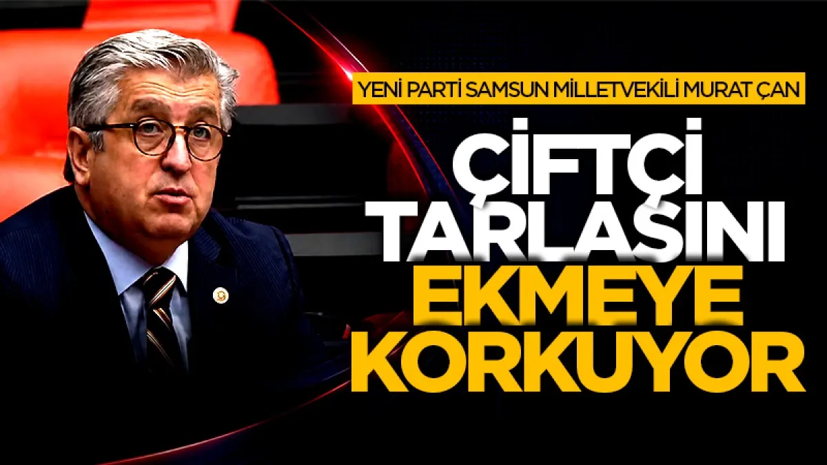 Yeni Parti Samsun Milletvekili Murat Çan: Çiftçi tarlasını ekmeye korkuyor