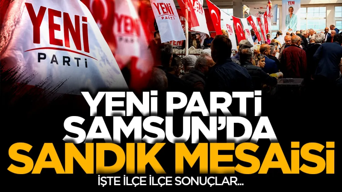 Yeni Parti Samsun'da sandık mesaisi: İşte ilçe ilçe sonuçlar